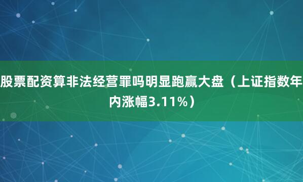 股票配资算非法经营罪吗明显跑赢大盘（上证指数年内涨幅3.11%）