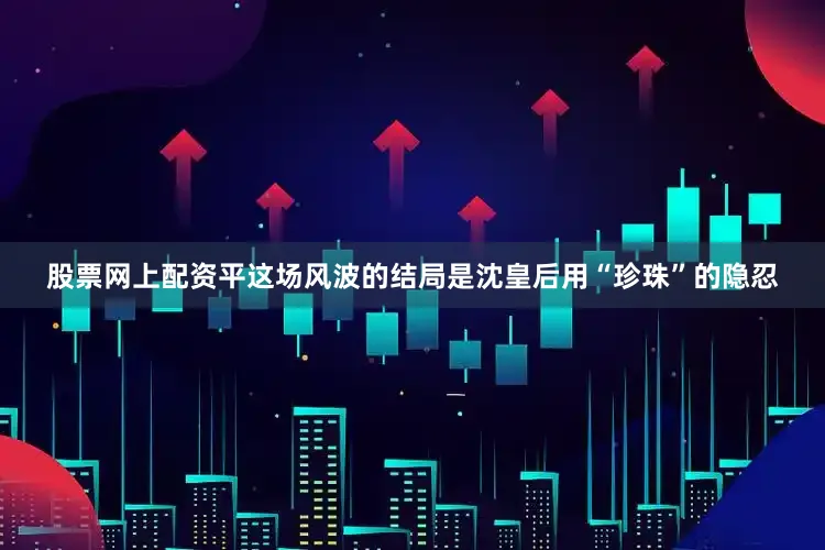 股票网上配资平这场风波的结局是沈皇后用“珍珠”的隐忍