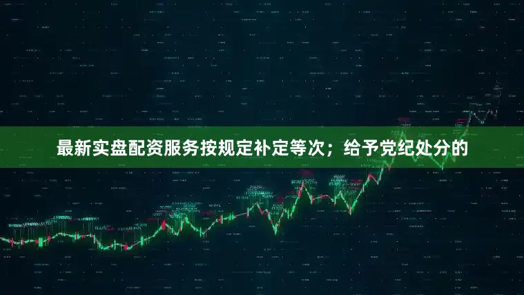 最新实盘配资服务按规定补定等次；给予党纪处分的