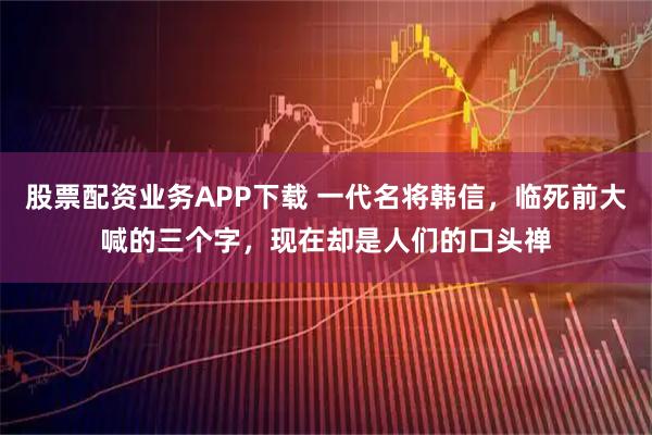 股票配资业务APP下载 一代名将韩信，临死前大喊的三个字，现在却是人们的口头禅