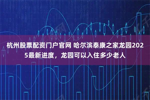 杭州股票配资门户官网 哈尔滨泰康之家龙园2025最新进度，龙园可以入住多少老人
