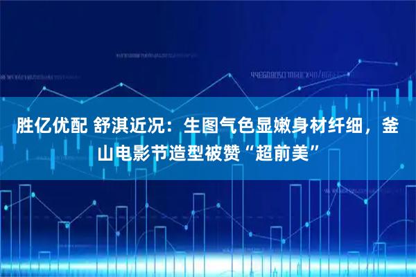 胜亿优配 舒淇近况：生图气色显嫩身材纤细，釜山电影节造型被赞“超前美”