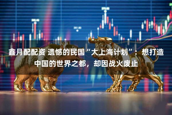 鑫月配配资 遗憾的民国“大上海计划”：想打造中国的世界之都，却因战火废止