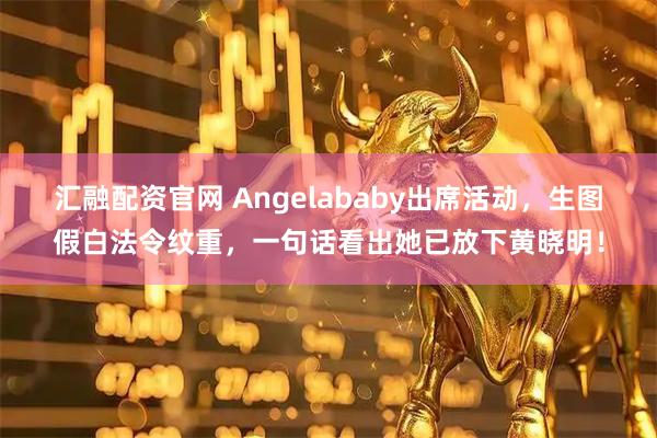 汇融配资官网 Angelababy出席活动，生图假白法令纹重，一句话看出她已放下黄晓明！