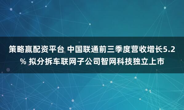 策略赢配资平台 中国联通前三季度营收增长5.2% 拟分拆车联网子公司智网科技独立上市