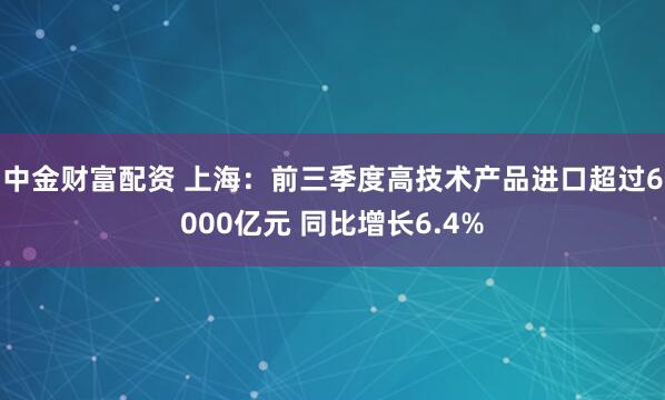 中金财富配资 上海：前三季度高技术产品进口超过6000亿元 同比增长6.4%