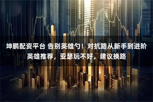 坤鹏配资平台 告别英雄勺！对抗路从新手到进阶英雄推荐，亚瑟玩不好，建议换路