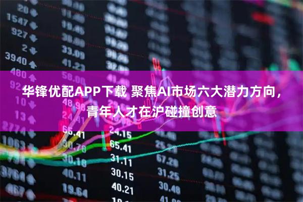 华锋优配APP下载 聚焦AI市场六大潜力方向，青年人才在沪碰撞创意