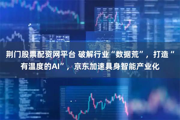 荆门股票配资网平台 破解行业“数据荒”,打造“有温度的AI”,京东加速具身智能产业化
