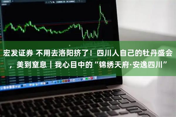 宏发证券 不用去洛阳挤了!四川人自己的牡丹盛会,美到窒息|我心目中的“锦绣天府·安逸四川”