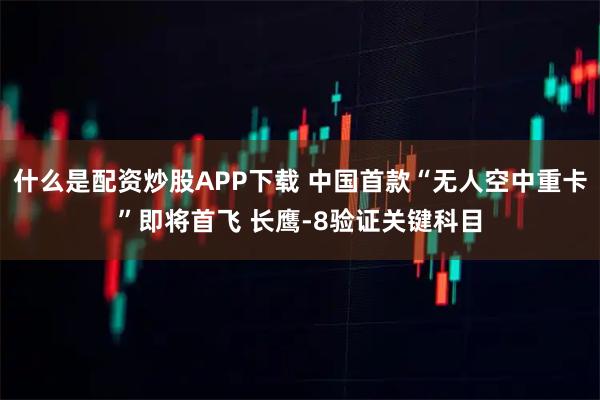什么是配资炒股APP下载 中国首款“无人空中重卡”即将首飞 长鹰-8验证关键科目