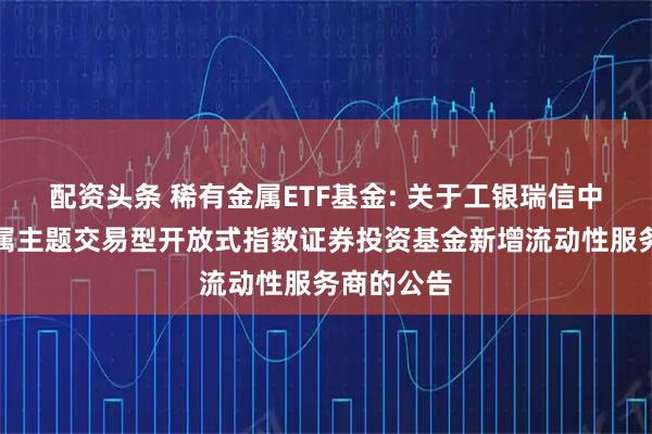 配资头条 稀有金属ETF基金: 关于工银瑞信中证稀有金属主题交易型开放式指数证券投资基金新增流动性服务商的公告