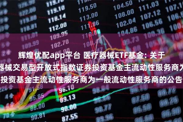 辉煌优配app平台 医疗器械ETF基金: 关于调整汇添富中证全指医疗器械交易型开放式指数证券投资基金主流动性服务商为一般流动性服务商的公告