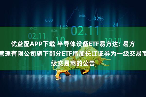 优益配APP下载 半导体设备ETF易方达: 易方达基金管理有限公司旗下部分ETF增加长江证券为一级交易商的公告
