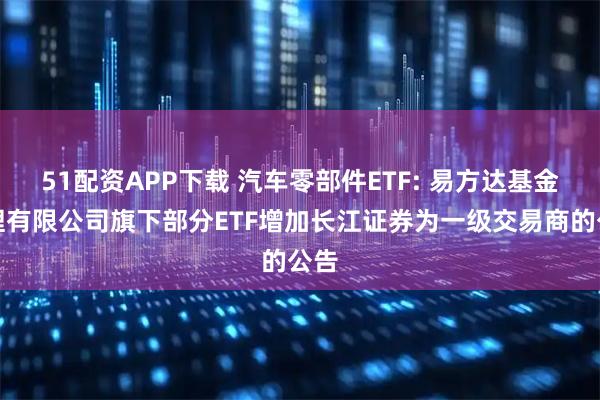 51配资APP下载 汽车零部件ETF: 易方达基金管理有限公司旗下部分ETF增加长江证券为一级交易商的公告
