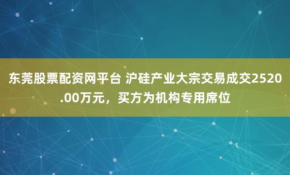 东莞股票配资网平台 沪硅产业大宗交易成交2520.00万元，买方为机构专用席位