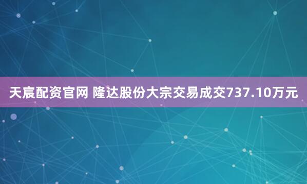 天宸配资官网 隆达股份大宗交易成交737.10万元