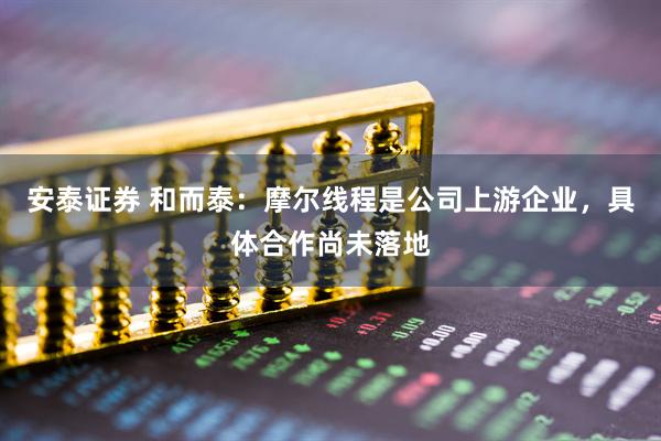 安泰证券 和而泰：摩尔线程是公司上游企业，具体合作尚未落地