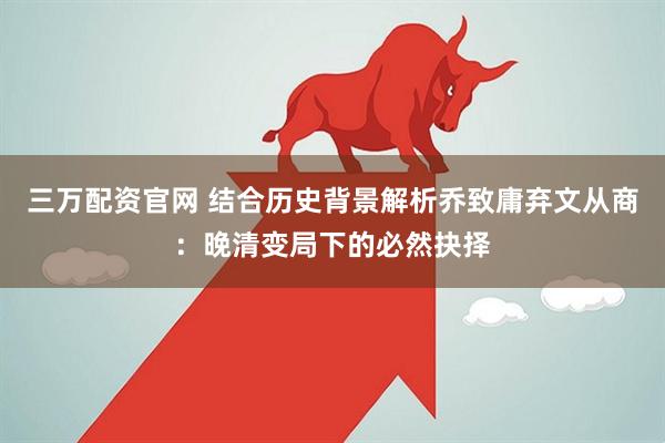 三万配资官网 结合历史背景解析乔致庸弃文从商:晚清变局下的必然抉择