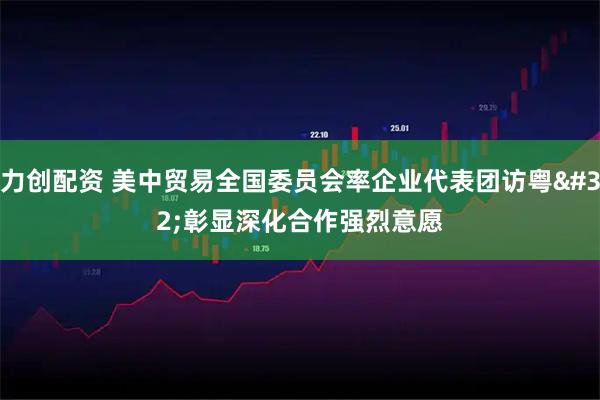 力创配资 美中贸易全国委员会率企业代表团访粤 彰显深化合作强烈意愿