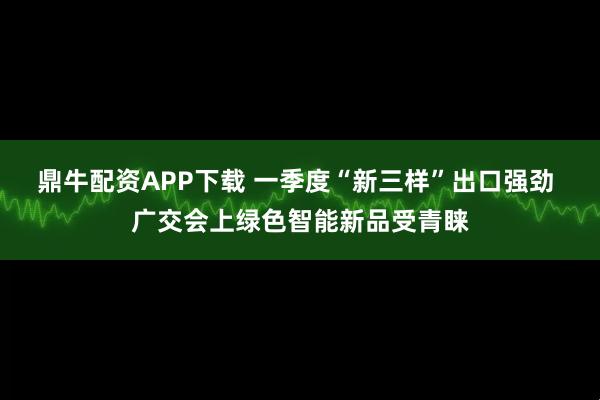 鼎牛配资APP下载 一季度“新三样”出口强劲 广交会上绿色智能新品受青睐