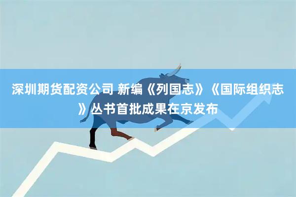 深圳期货配资公司 新编《列国志》《国际组织志》丛书首批成果在京发布