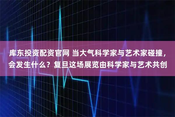 库东投资配资官网 当大气科学家与艺术家碰撞，会发生什么？复旦这场展览由科学家与艺术共创