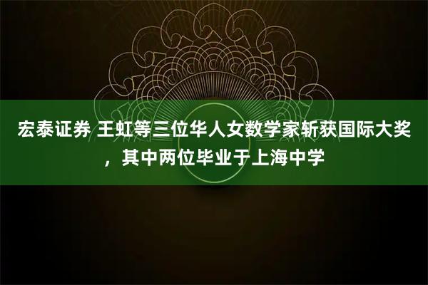 宏泰证券 王虹等三位华人女数学家斩获国际大奖，其中两位毕业于上海中学