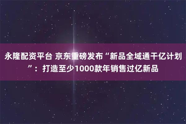 永隆配资平台 京东重磅发布“新品全域通干亿计划”：打造至少1000款年销售过亿新品