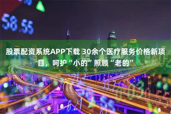 股票配资系统APP下载 30余个医疗服务价格新项目，呵护“小的”照顾“老的”