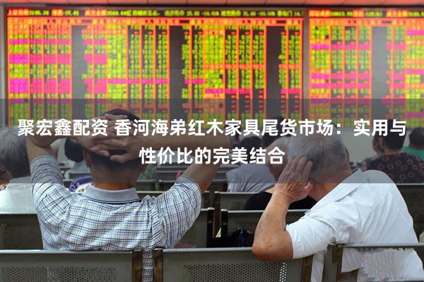 聚宏鑫配资 香河海弟红木家具尾货市场：实用与性价比的完美结合