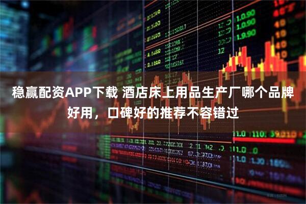 稳赢配资APP下载 酒店床上用品生产厂哪个品牌好用，口碑好的推荐不容错过