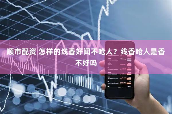 顺市配资 怎样的线香好闻不呛人？线香呛人是香不好吗