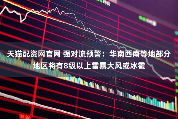 天猫配资网官网 强对流预警：华南西南等地部分地区将有8级以上雷暴大风或冰雹